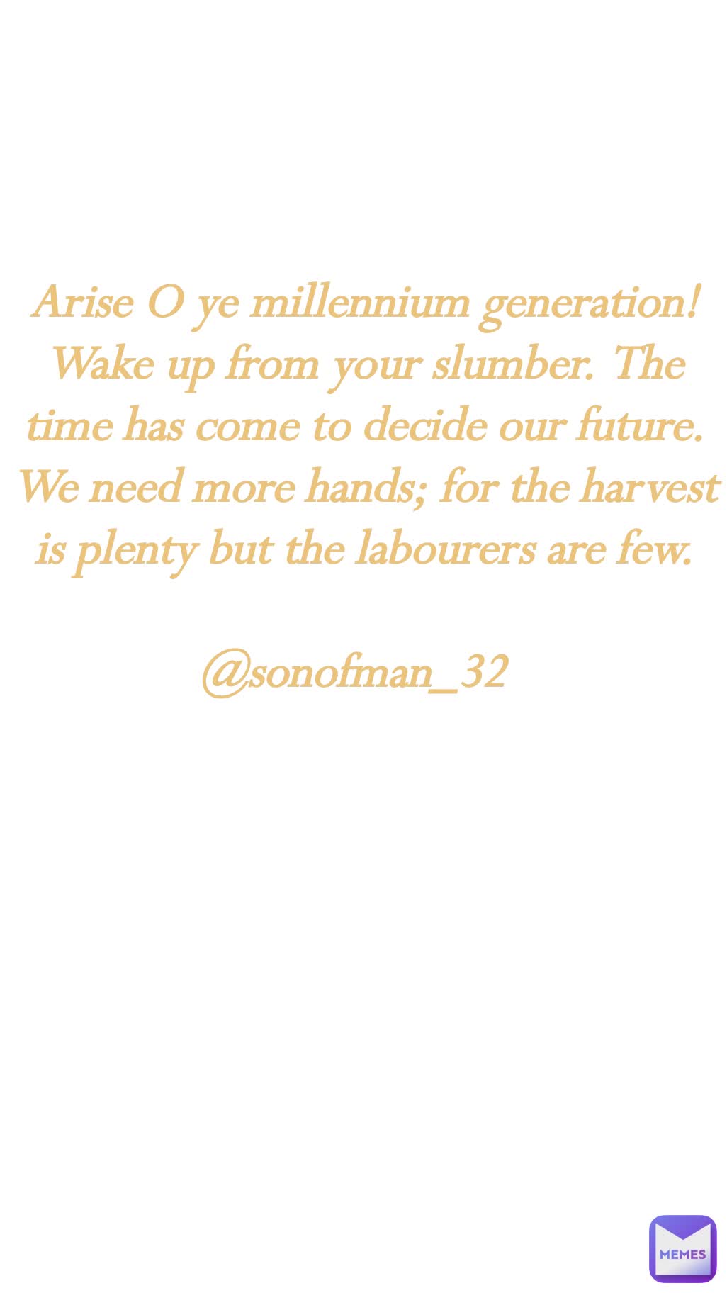 
Arise O ye millennium generation! Wake up from your slumber. The time has come to decide our future. We need more hands; for the harvest is plenty but the labourers are few.

@sonofman_32
