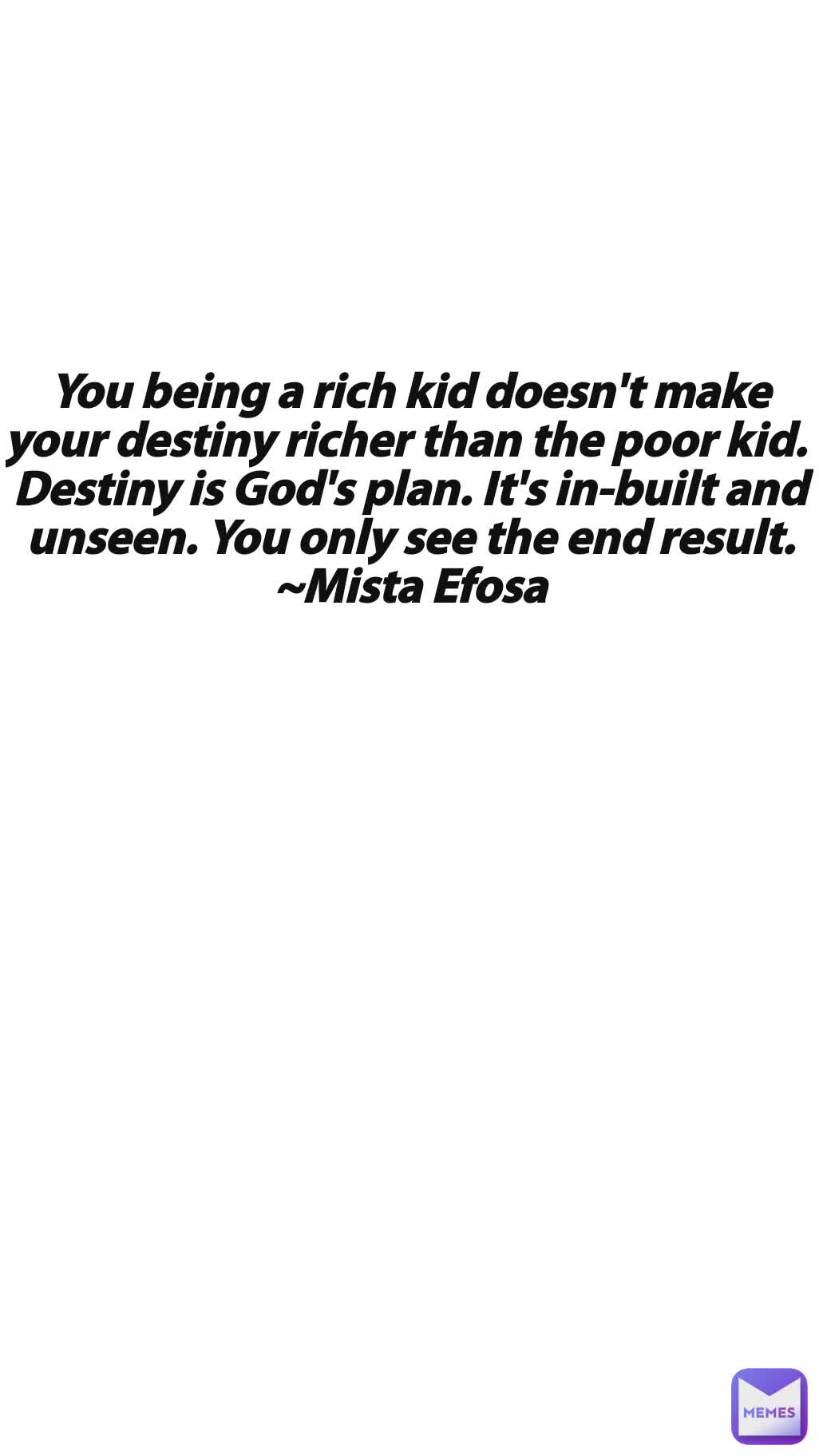 You being a rich kid doesn't make your destiny richer than the poor kid. 
Destiny is God's plan. It's in-built and unseen. You only see the end result.
~Mista Efosa
