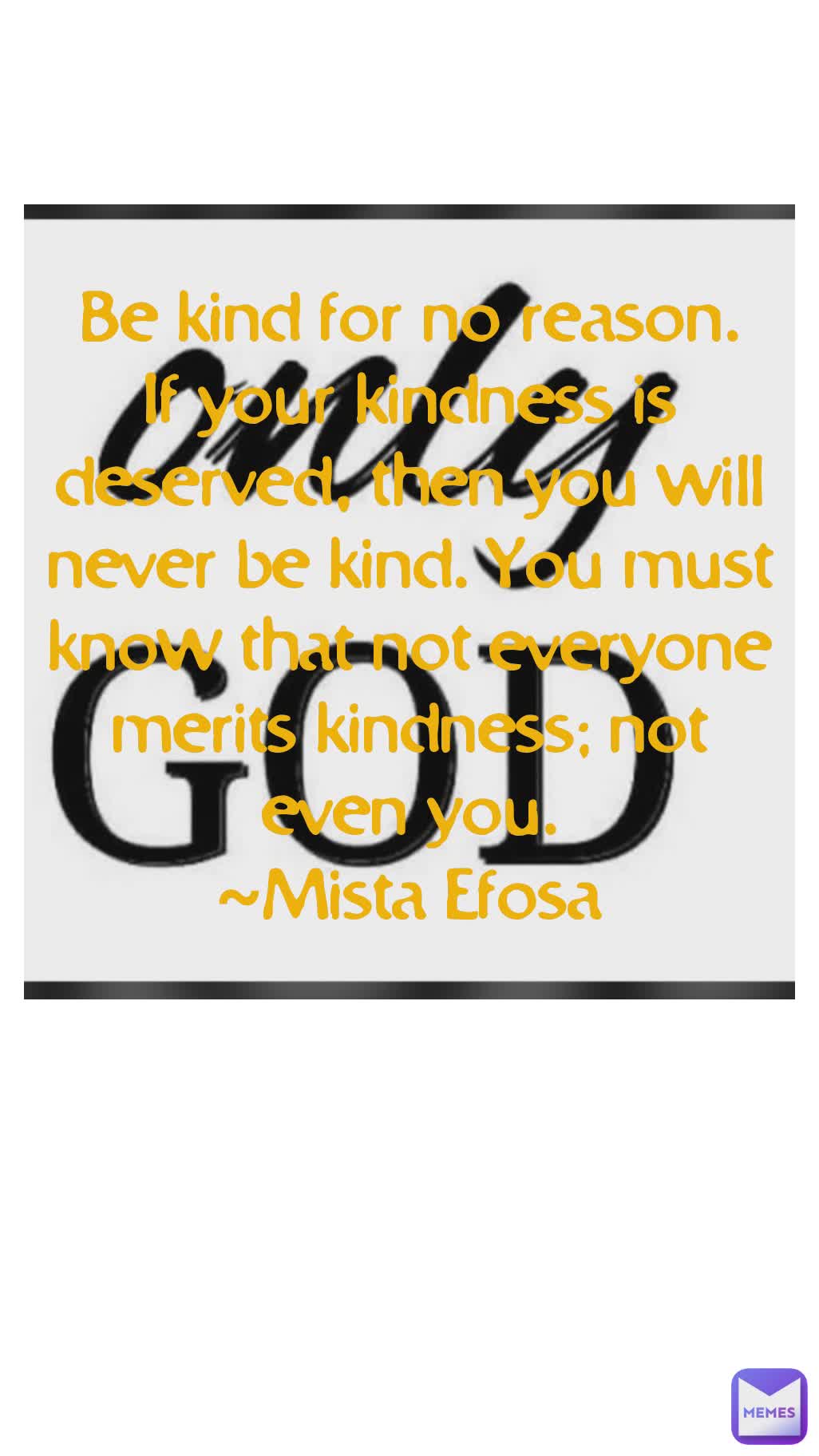 Be kind for no reason.
If your kindness is deserved, then you will never be kind. You must know that not everyone merits kindness; not even you.
~Mista Efosa