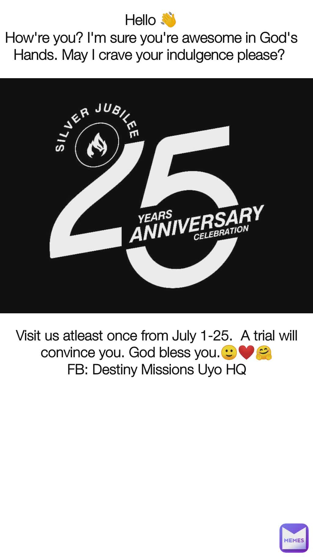 Hello 👋
How're you? I'm sure you're awesome in God's Hands. May I crave your indulgence please?  Visit us atleast once from July 1-25.  A trial will convince you. God bless you.🙂❤️🤗
FB: Destiny Missions Uyo HQ