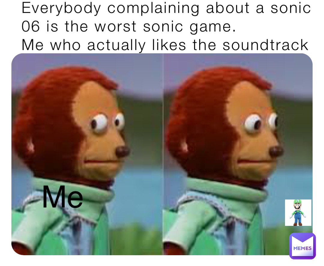 Everybody complaining about a sonic 06 is the worst sonic game.
Me who actually likes the soundtrack Me