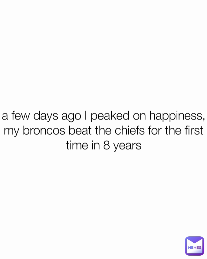 a few days ago I peaked on happiness, my broncos beat the chiefs for the first time in 8 years