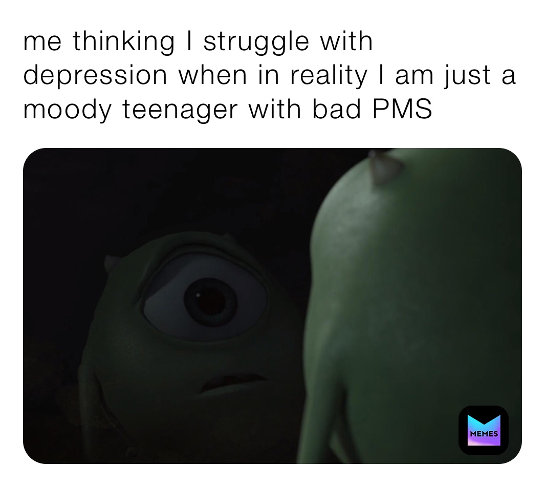 me thinking I struggle with depression when in reality I am just a moody teenager with bad PMS