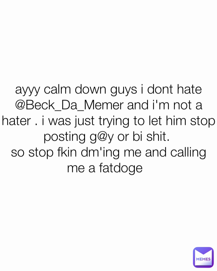 ayyy calm down guys i dont hate @Beck_Da_Memer and i'm not a hater . i was just trying to let him stop posting g@y or bi shit. 
so stop fkin dm'ing me and calling me a fatdoge  
