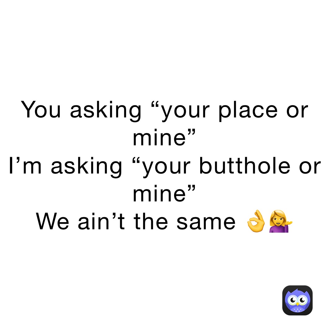 You asking “your place or mine”
I’m asking “your butthole or mine” 
We ain’t the same 👌💁‍♀️