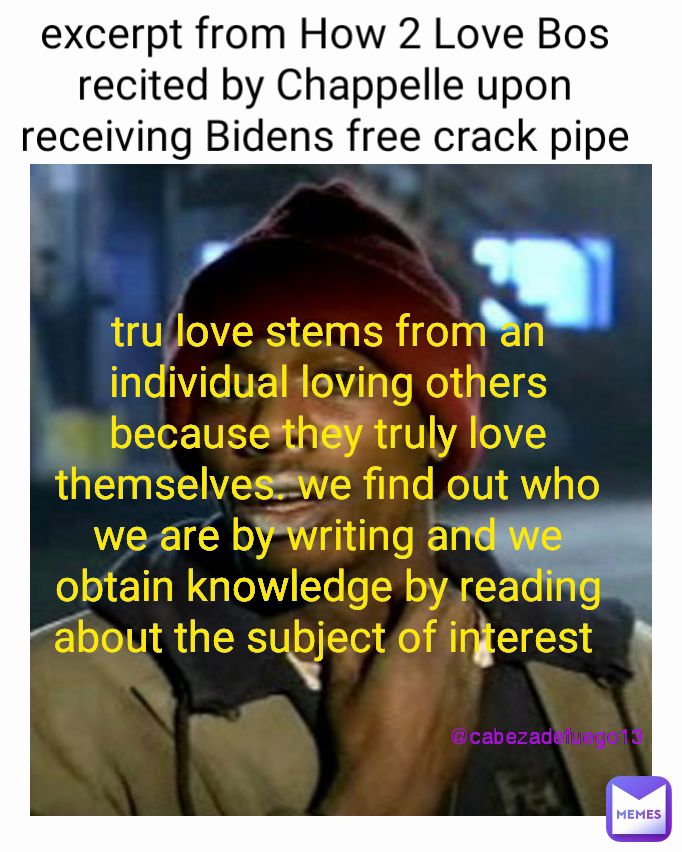 @cabezadefuego13 excerpt from How 2 Love Bos recited by Chappelle upon receiving Bidens free crack pipe tru love stems from an individual loving others because they truly love themselves. we find out who we are by writing and we obtain knowledge by reading about the subject of interest @cabezadefuego13 excerpt from How 2 Love Bos recited by Chappelle upon receiving Bidens free crack pipe tru love stems from an individual loving others because they truly love themselves. we find out who we are by writing and we obtain knowledge by reading about the subject of interest