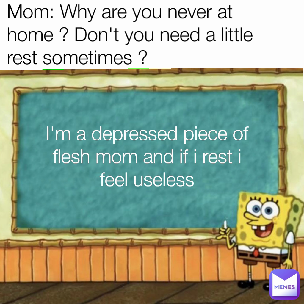 I'm a depressed piece of flesh mom and if i rest i feel useless Mom: Why are you never at home ? Don't you need a little rest sometimes ?