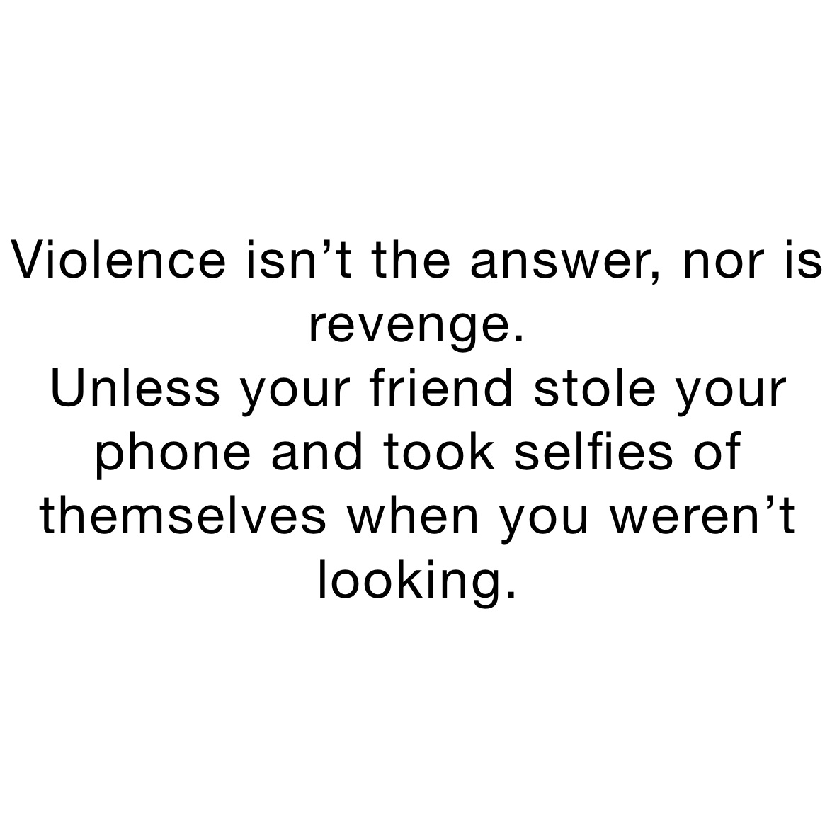 Violence isn’t the answer, nor is revenge.
Unless your friend stole your phone and took selfies of themselves when you weren’t looking. Violence isn’t the answer, nor is revenge.
Unless your friend stole your phone and took selfies of themselves when you weren’t looking.