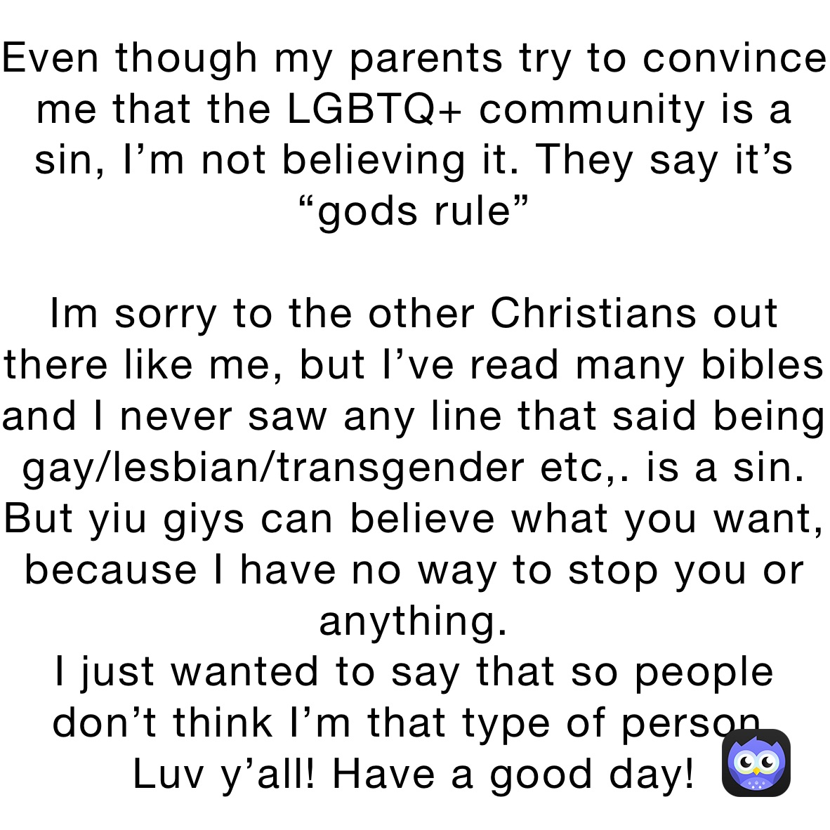 Even though my parents try to convince me that the LGBTQ+ community is a sin, I’m not believing it. They say it’s “gods rule”

Im sorry to the other Christians out there like me, but I’ve read many bibles and I never saw any line that said being gay/lesbian/transgender etc,. is a sin. But yiu giys can believe what you want, because I have no way to stop you or anything.
I just wanted to say that so people don’t think I’m that type of person.
Luv y’all! Have a good day!