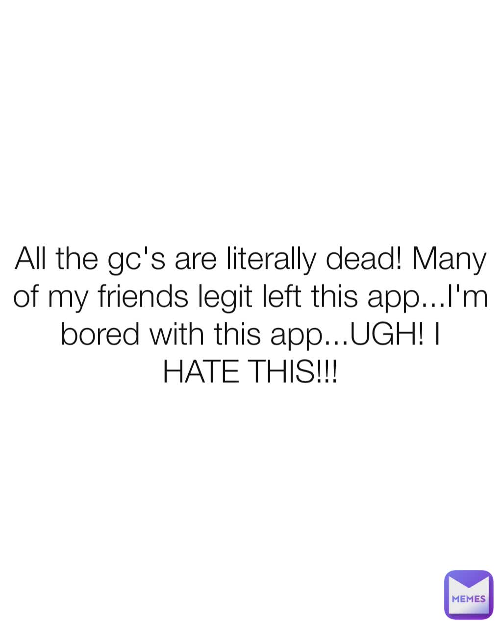 All the gc's are literally dead! Many of my friends legit left this app...I'm bored with this app...UGH! I HATE THIS!!!