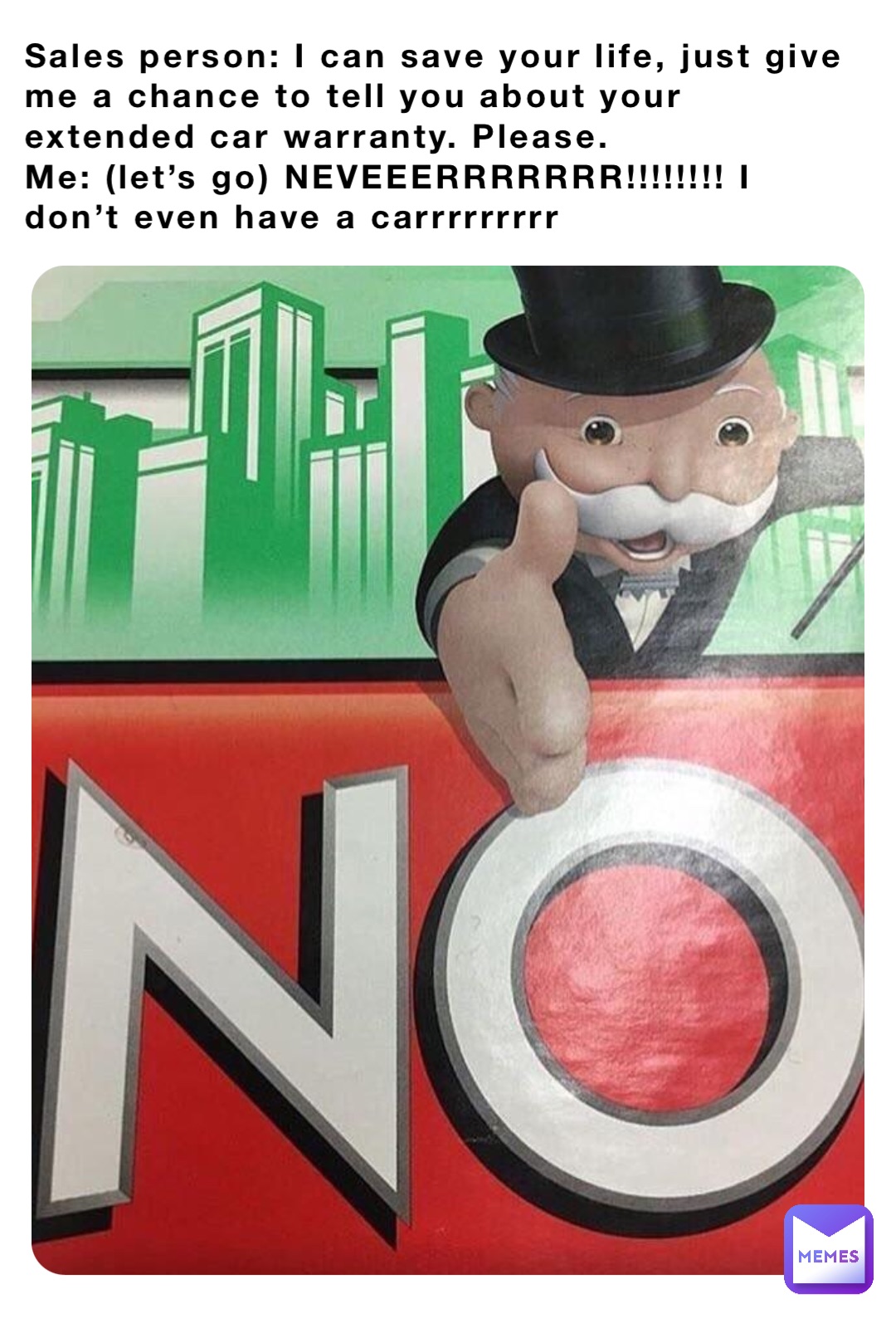 Sales person: I can save your life, just give me a chance to tell you about your extended car warranty. Please.
Me: (let’s go) NEVEEERRRRRRR!!!!!!!! I don’t even have a carrrrrrrrr