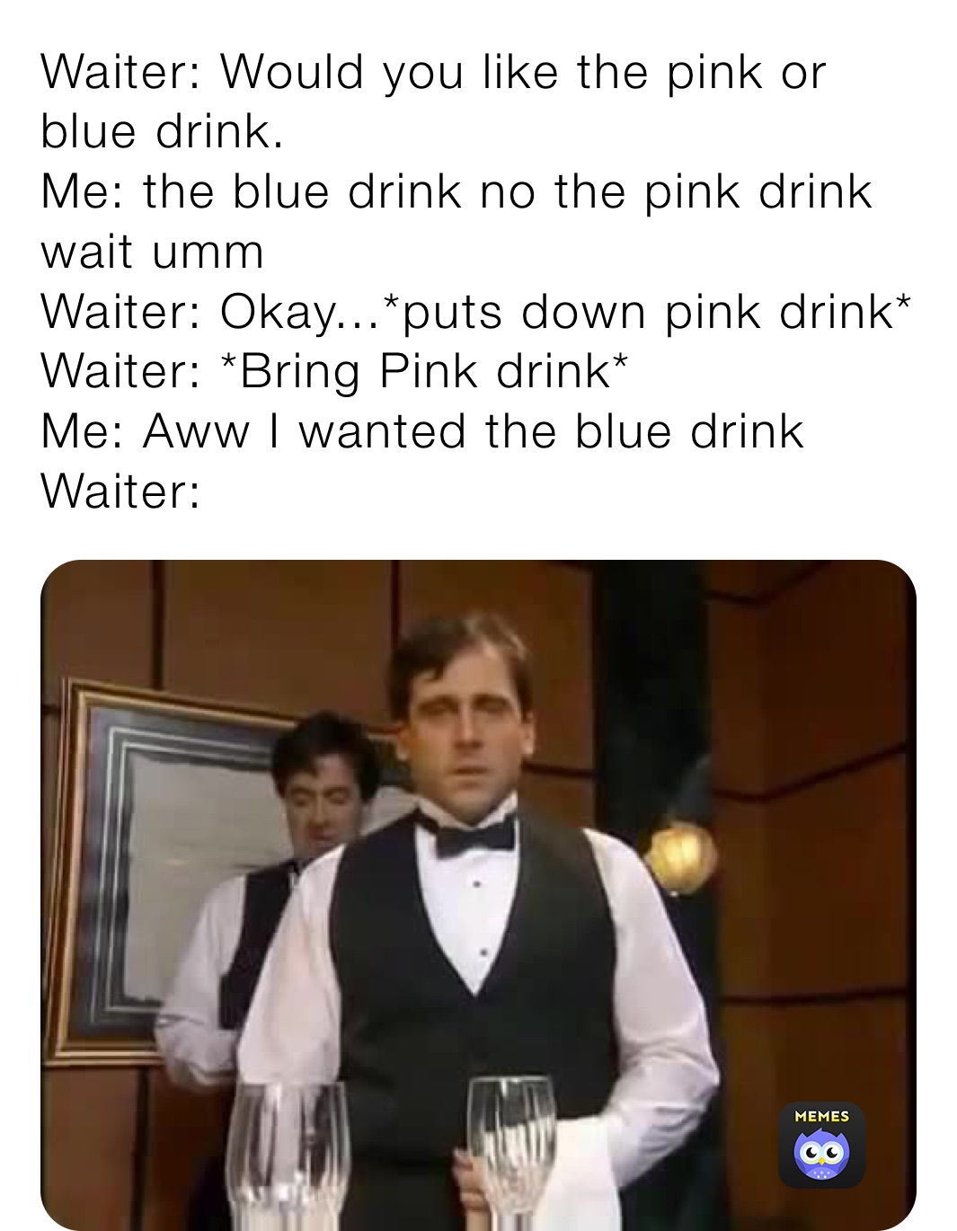Waiter: Would you like the pink or blue drink.
Me: the blue drink no the pink drink wait umm
Waiter: Okay...*puts down pink drink*
Waiter: *Bring Pink drink*
Me: Aww I wanted the blue drink
Waiter: