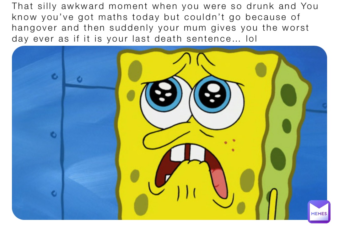 That silly awkward moment when you were so drunk and You know you’ve got maths today but couldn’t go because of hangover and then suddenly your mum gives you the worst day ever as if it is your last death sentence… lol