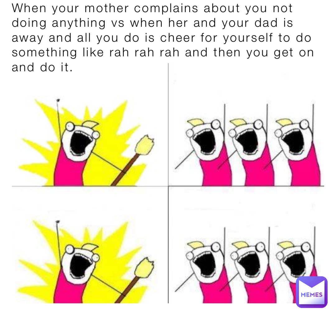 When your mother complains about you not doing anything vs when her and your dad is away and all you do is cheer for yourself to do something like rah rah rah and then you get on and do it.