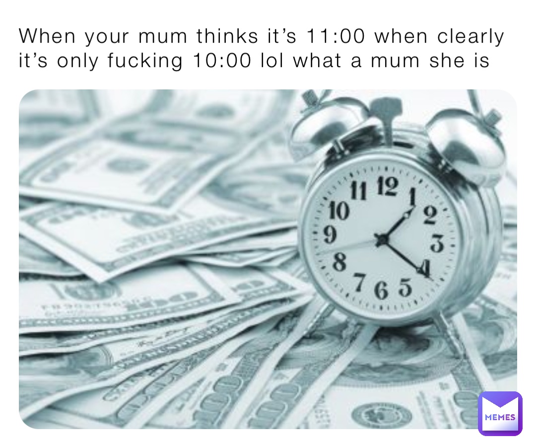 When your mum thinks it’s 11:00 when clearly it’s only fucking 10:00 lol what a mum she is