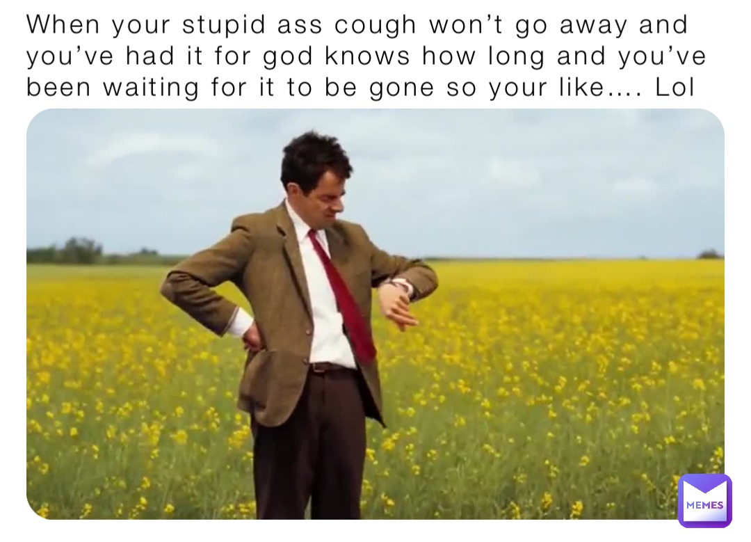 When your stupid ass cough won’t go away and you’ve had it for god knows how long and you’ve been waiting for it to be gone so your like…. Lol