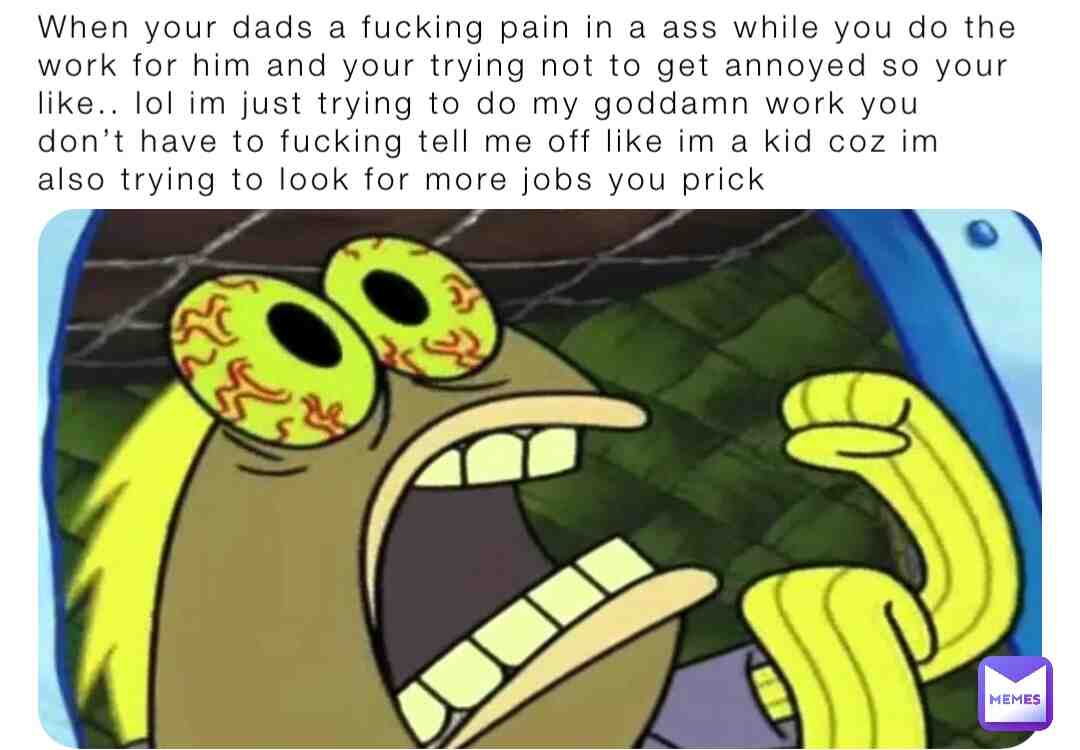 Me when I get annoyed with my dad for whenever I do the work with him coz he’s an ass.. lol hate him sometimes
