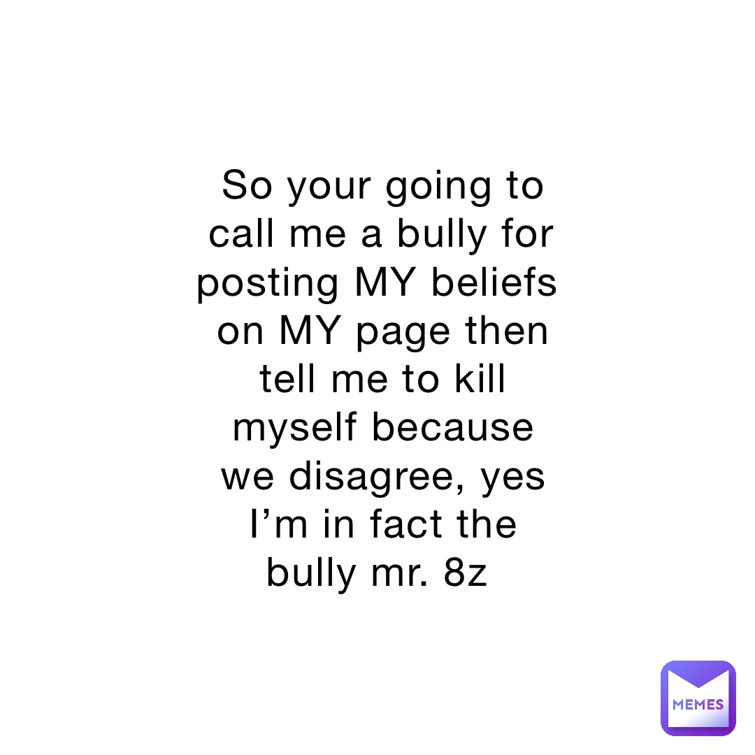 So your going to call me a bully for posting MY beliefs on MY page then tell me to kill myself because we disagree, yes I’m in fact the bully mr. 8z
