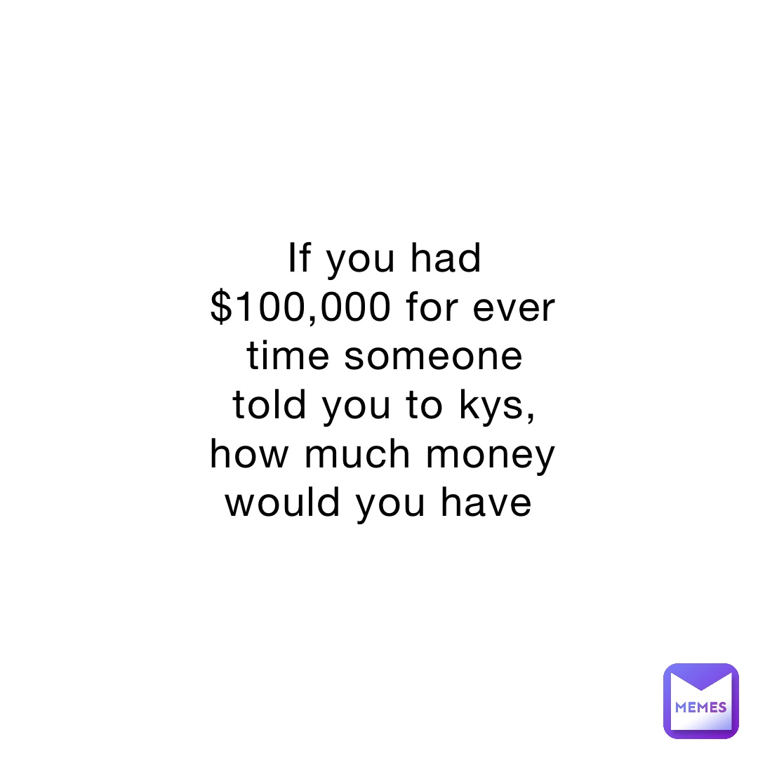 If you had $100,000 for ever time someone told you to kys, how much money would you have