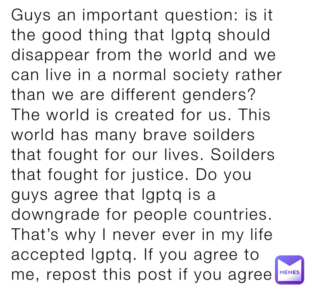 Guys an important question: is it the good thing that lgptq should disappear from the world and we can live in a normal society rather than we are different genders? The world is created for us. This world has many brave soilders that fought for our lives. Soilders that fought for justice. Do you guys agree that lgptq is a downgrade for people countries. That’s why I never ever in my life accepted lgptq. If you agree to me, repost this post if you agree