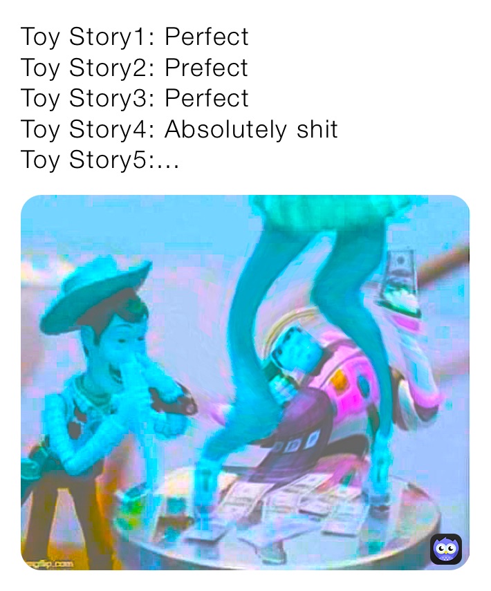 Toy Story1: Perfect
Toy Story2: Prefect
Toy Story3: Perfect
Toy Story4: Absolutely shit
Toy Story5:...