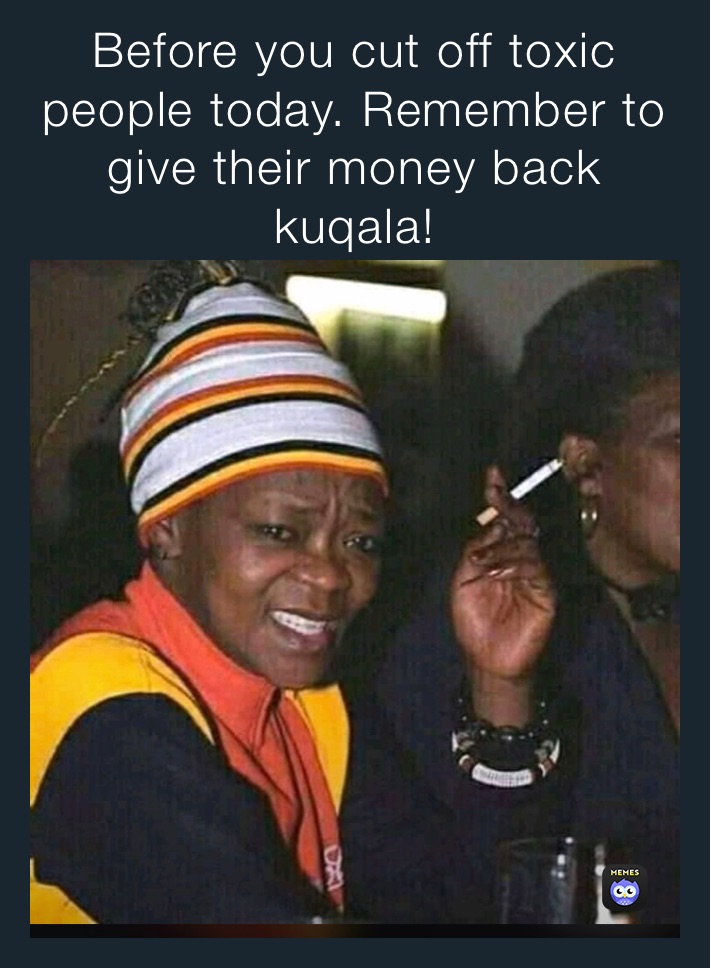 Before you cut off toxic people today. Remember to give their money back kuqala!