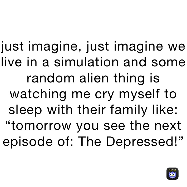 just imagine, just imagine we live in a simulation and some random alien thing is watching me cry myself to sleep with their family like:
“tomorrow you see the next episode of: The Depressed!”