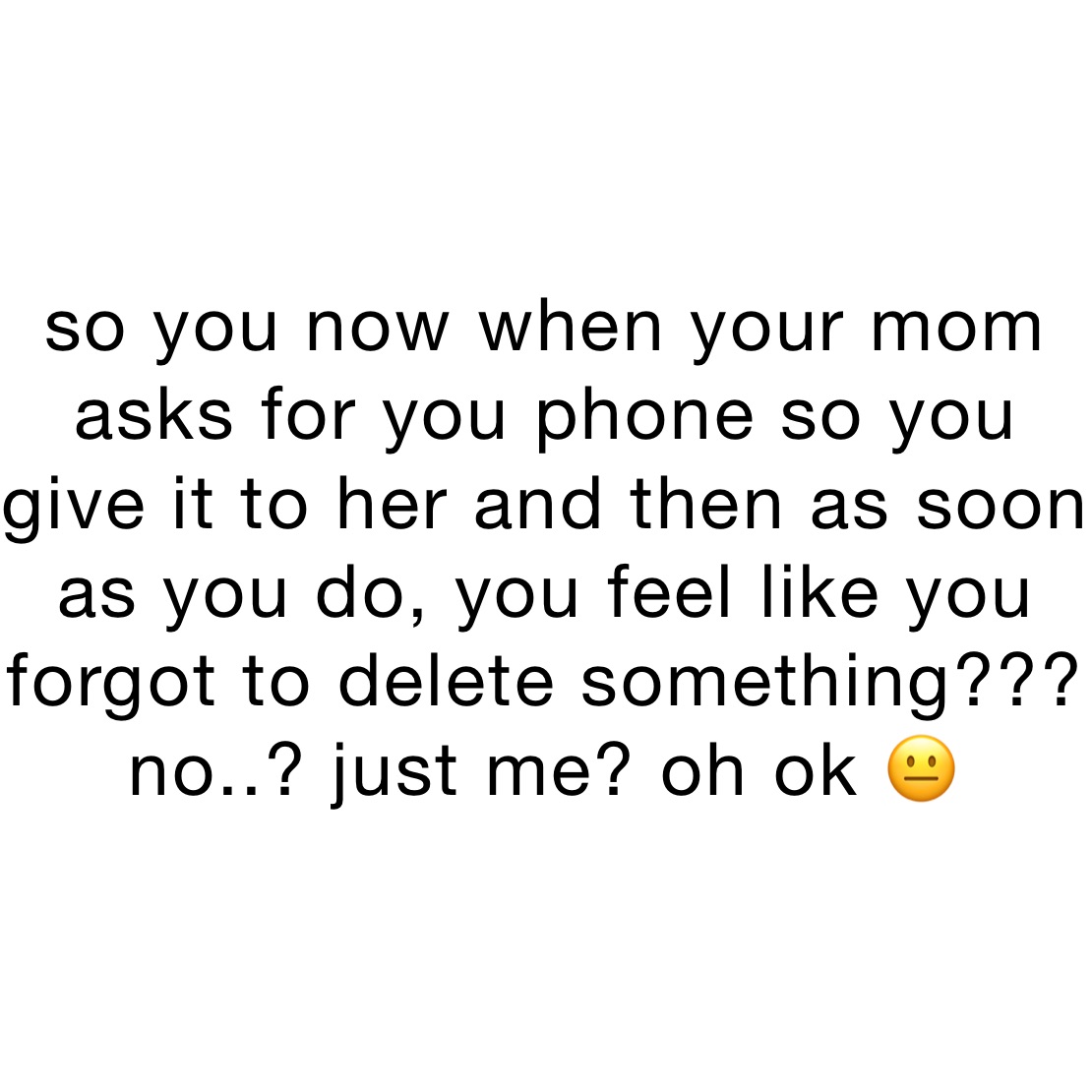 so you now when your mom asks for you phone so you give it to her and then as soon as you do, you feel like you forgot to delete something???
no..? just me? oh ok 😐