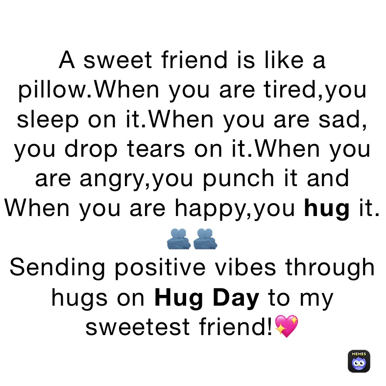 A sweet friend is like a pillow.When you are tired,you sleep on it.When you are sad, you drop tears on it.When you are angry,you punch it and When you are happy,you hug it.
🫂🫂
Sending positive vibes through hugs on Hug Day to my sweetest friend!💖