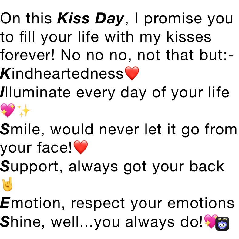 On this Kiss Day, I promise you to fill your life with my kisses forever! No no no, not that but:-
Kindheartedness❤️
Illuminate every day of your life💖✨
Smile, would never let it go from your face!❤️
Support, always got your back🤘
Emotion, respect your emotions
Shine, well...you always do!💖