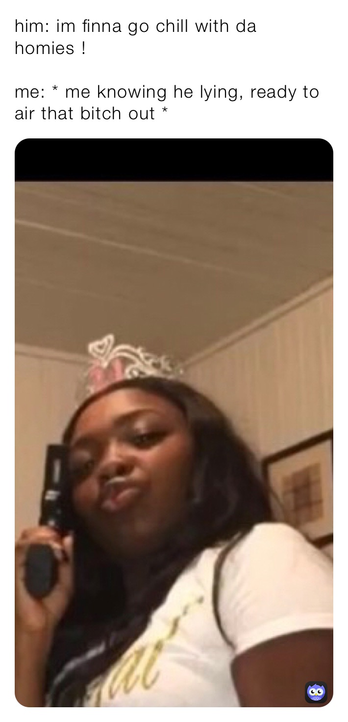 him: im finna go chill with da homies !

me: * me knowing he lying, ready to air that bitch out *