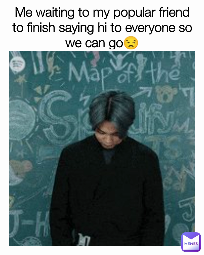 Me waiting to my popular friend to finish saying hi to everyone so we can go😒