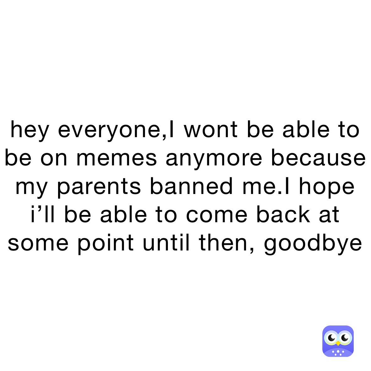 hey everyone,I wont be able to be on memes anymore because my parents banned me.I hope i’ll be able to come back at some point until then, goodbye