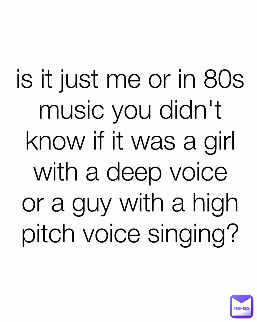 is it just me or in 80s music you didn't know if it was a girl with a deep voice or a guy with a high pitch voice singing?