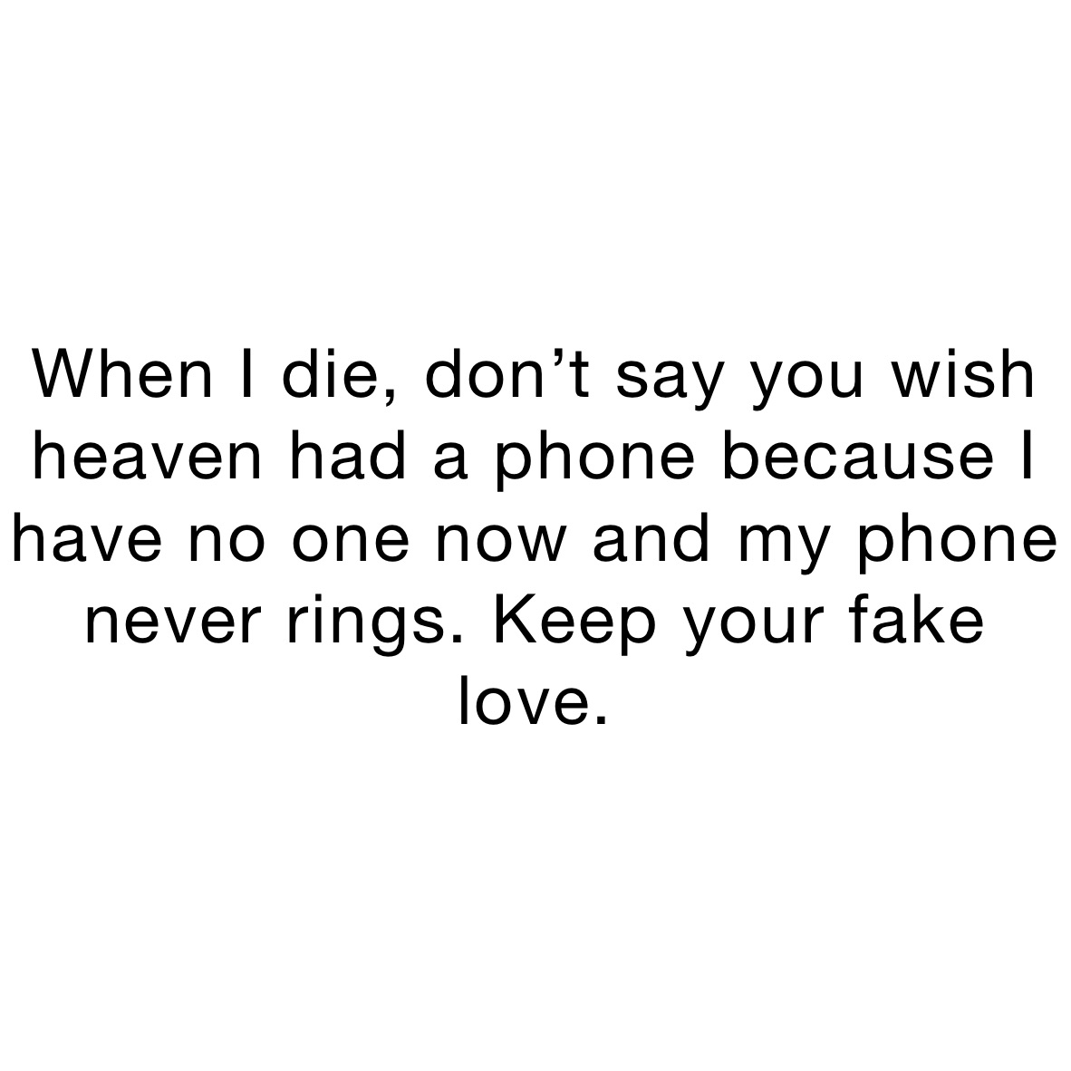 When I die, don’t say you wish heaven had a phone because I have no one now and my phone never rings. Keep your fake love. 