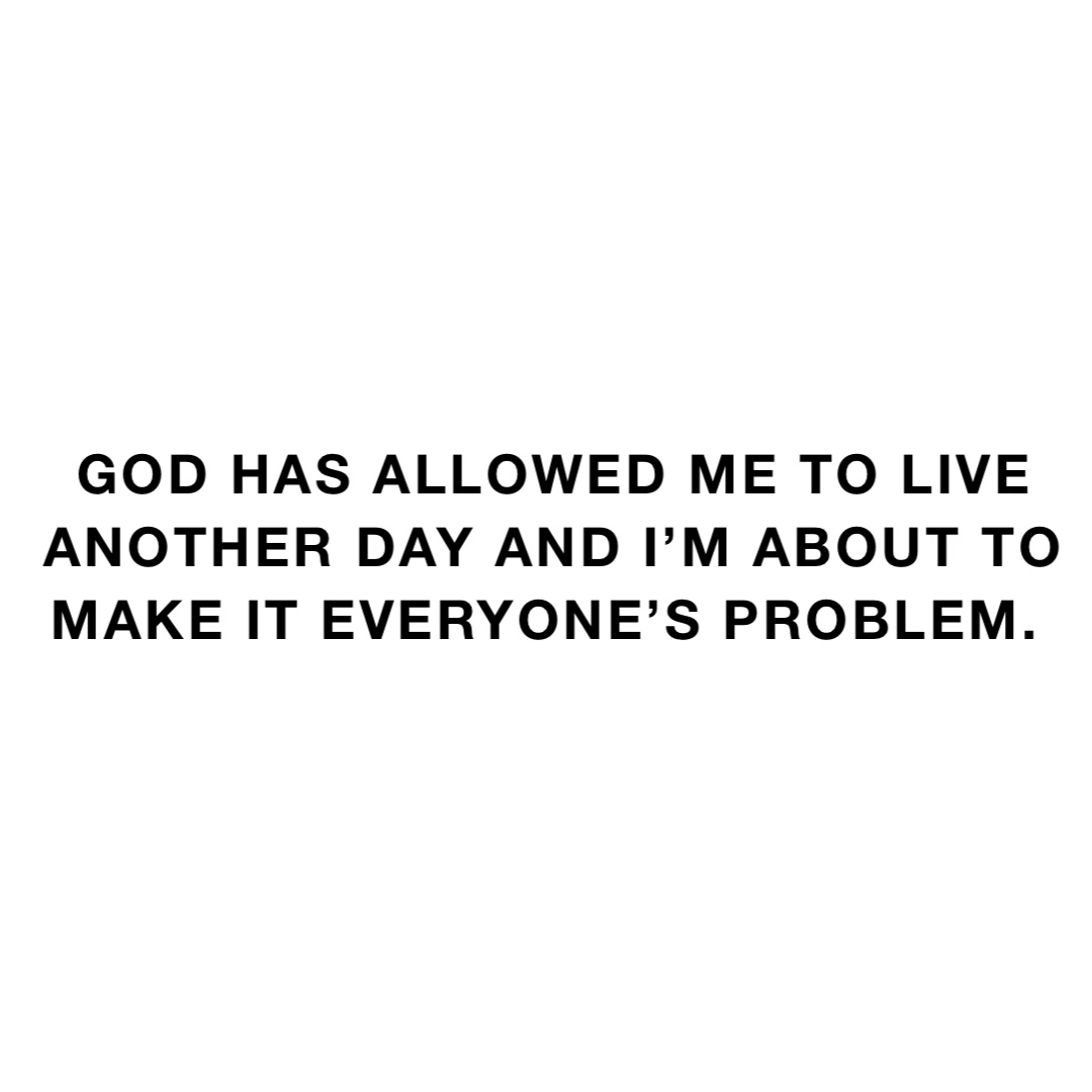 God has allowed me to live another day and I’m about to make it everyone’s problem.