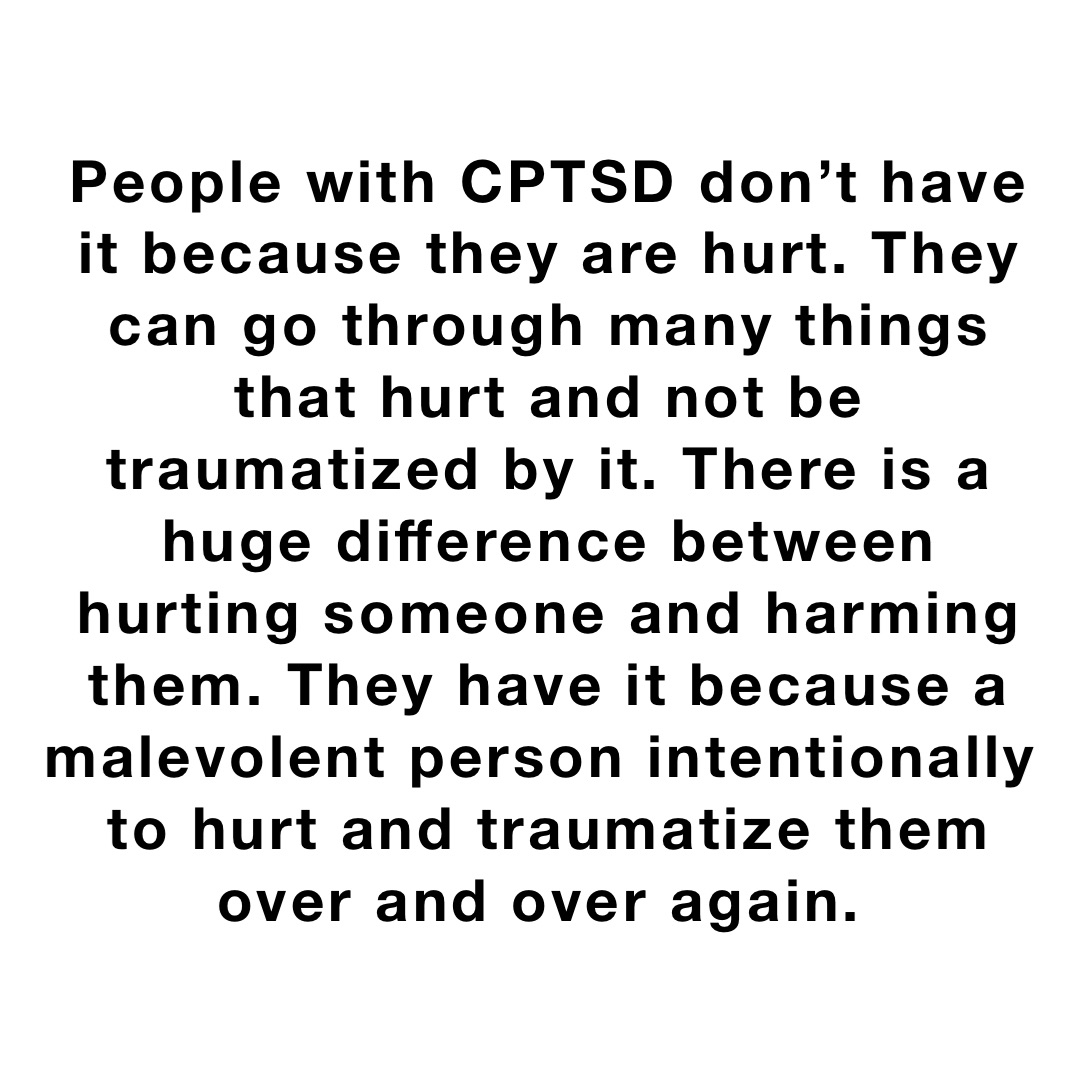 People with CPTSD don’t have it because they are hurt. They can go through many things that hurt and not be traumatized by it. There is a huge difference between hurting someone and harming them. They have it because a malevolent person intentionally to hurt and traumatize them over and over again.