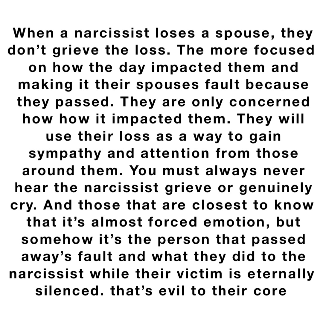 When a narcissist loses a spouse, they don’t grieve the loss. The more focused on how the day impacted them and making it their spouses fault because they passed. They are only concerned how how it impacted them. They will use their loss as a way to gain sympathy and attention from those around them. You must always never hear the narcissist grieve or genuinely cry. And those that are closest to know that it’s almost forced emotion, but somehow it’s the person that passed away’s fault and what they did to the narcissist while their victim is eternally silenced. that’s evil to their core