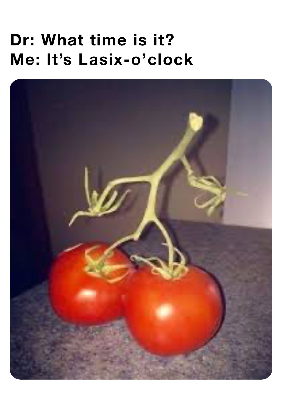 Dr: What time is it?
Me: It’s Lasix-o’clock