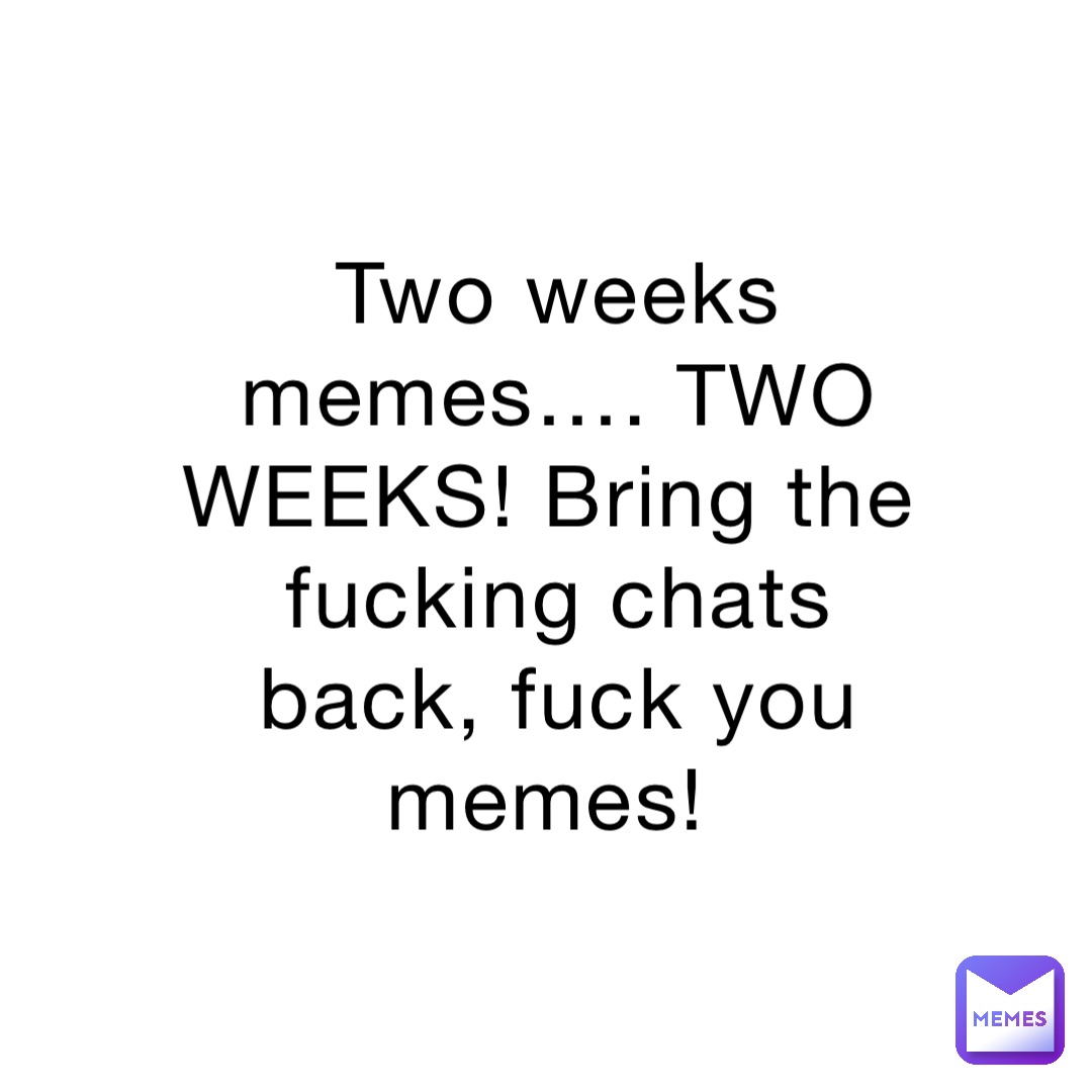 Two weeks memes…. TWO WEEKS! Bring the fucking chats back, fuck you memes!