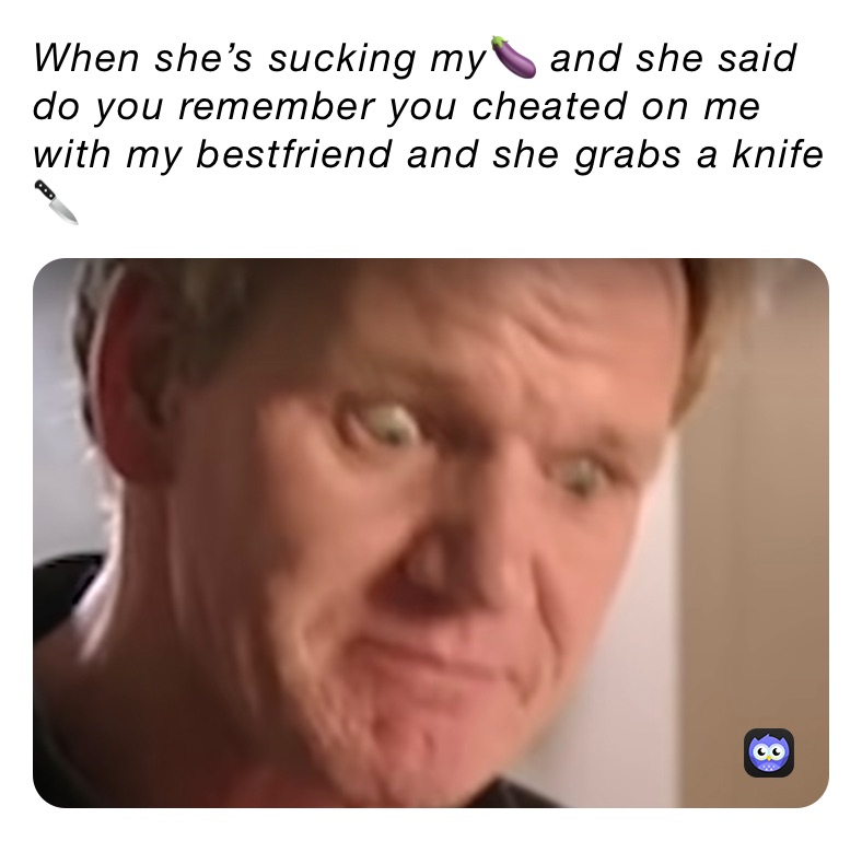 When she’s sucking my🍆 and she said do you remember you cheated on me with my bestfriend and she grabs a knife 🔪 