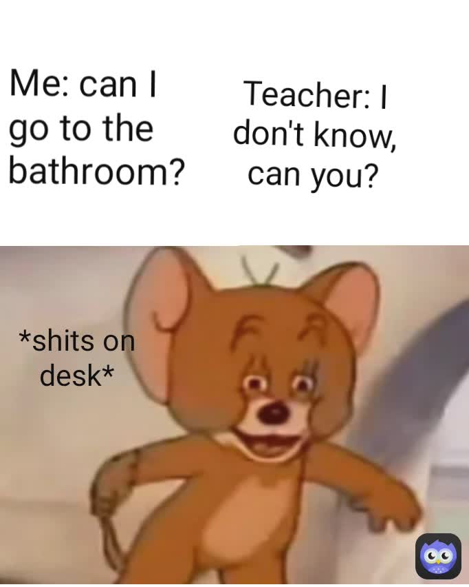 Me: can I go to the bathroom? Teacher: I don't know, can you? *shits on desk*