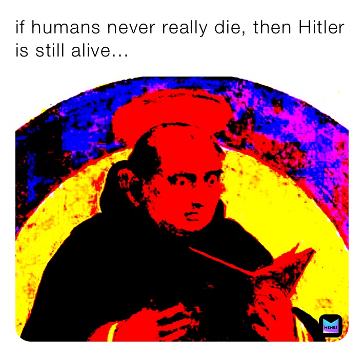 if humans never really die, then Hitler is still alive...