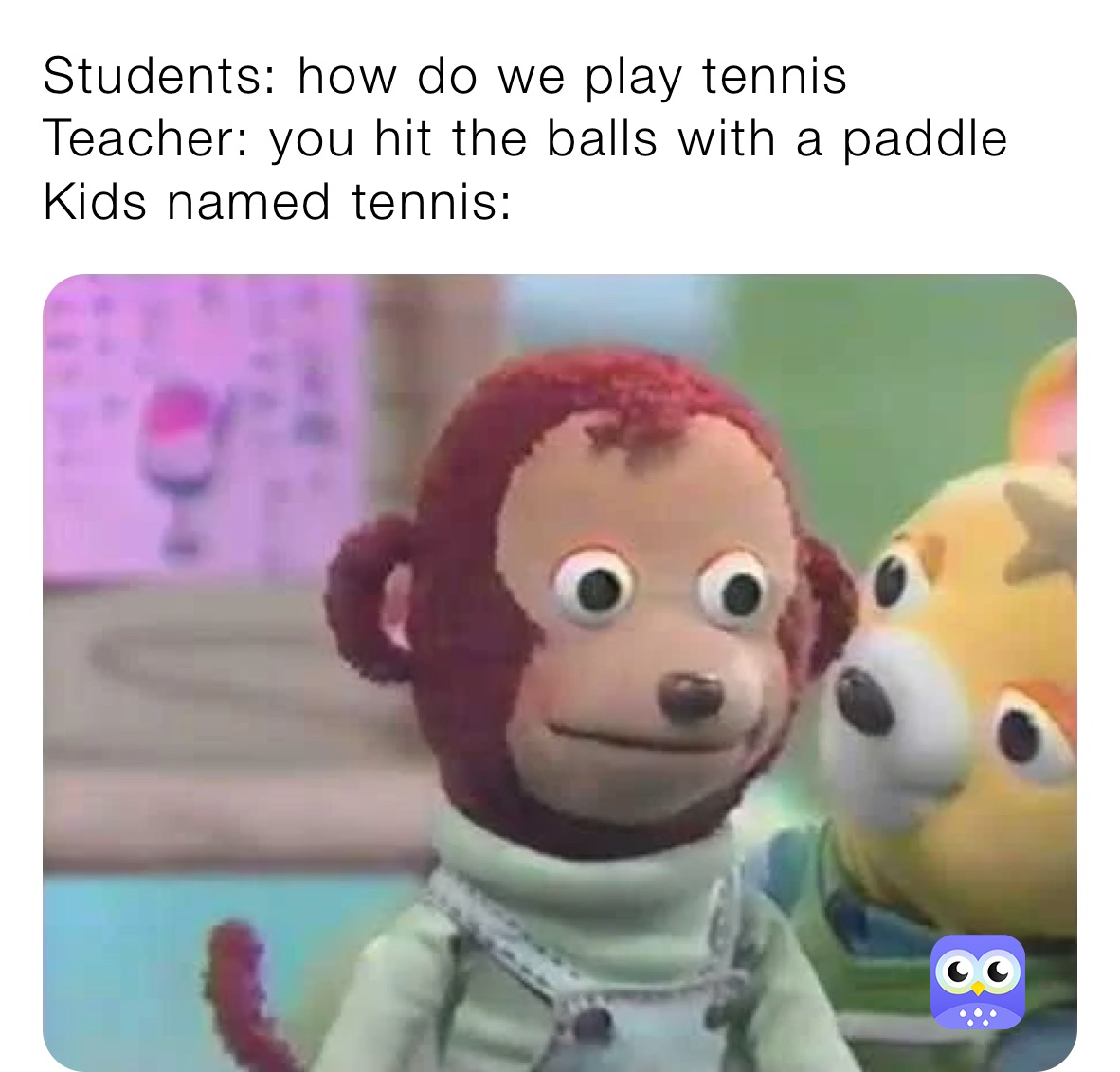 Students: how do we play tennis
Teacher: you hit the balls with a paddle
Kids named tennis: