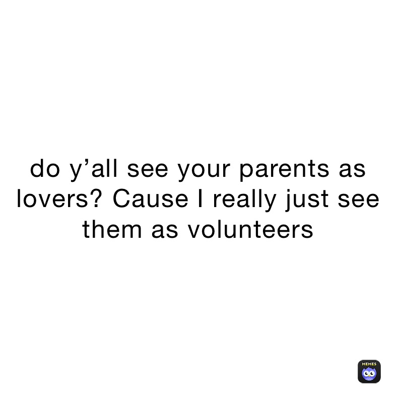 do y’all see your parents as lovers? Cause I really just see them as volunteers 