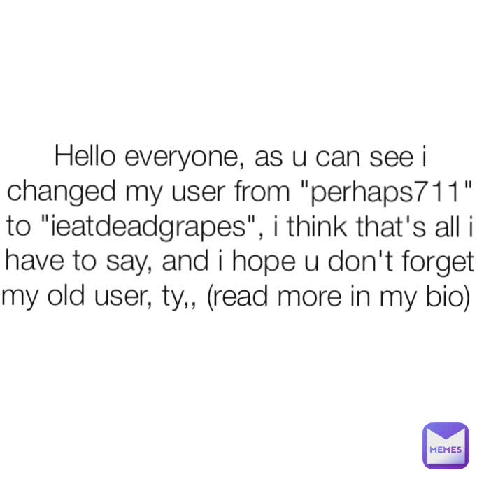 Hello everyone, as u can see i changed my user from "perhaps711" to "ieatdeadgrapes", i think that's all i have to say, and i hope u don't forget my old user, ty,, (read more in my bio) 