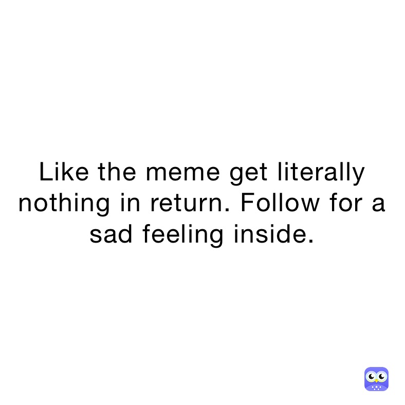 Like the meme get literally nothing in return. Follow for a sad feeling inside.