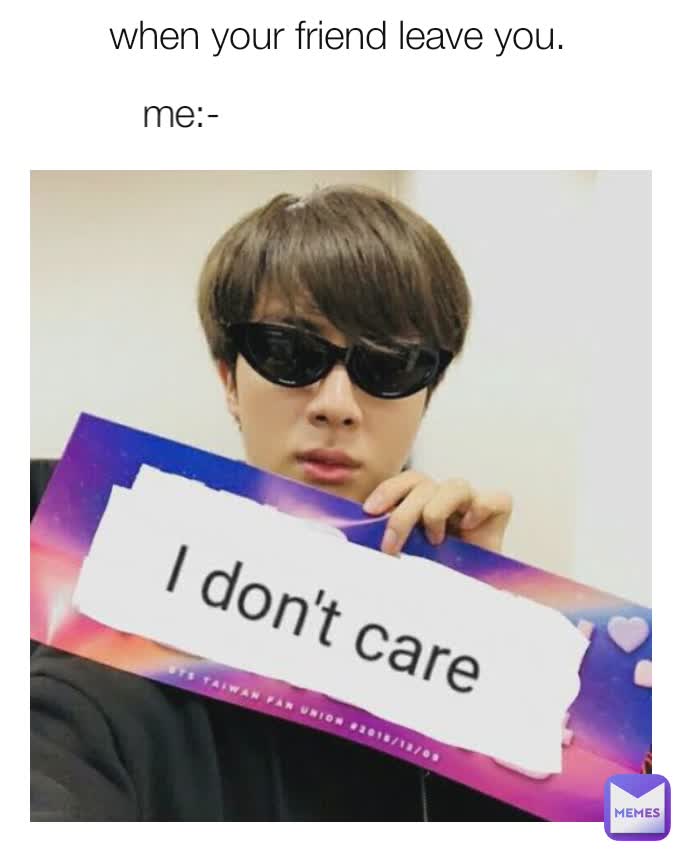 when your friend leave you.  me:- 