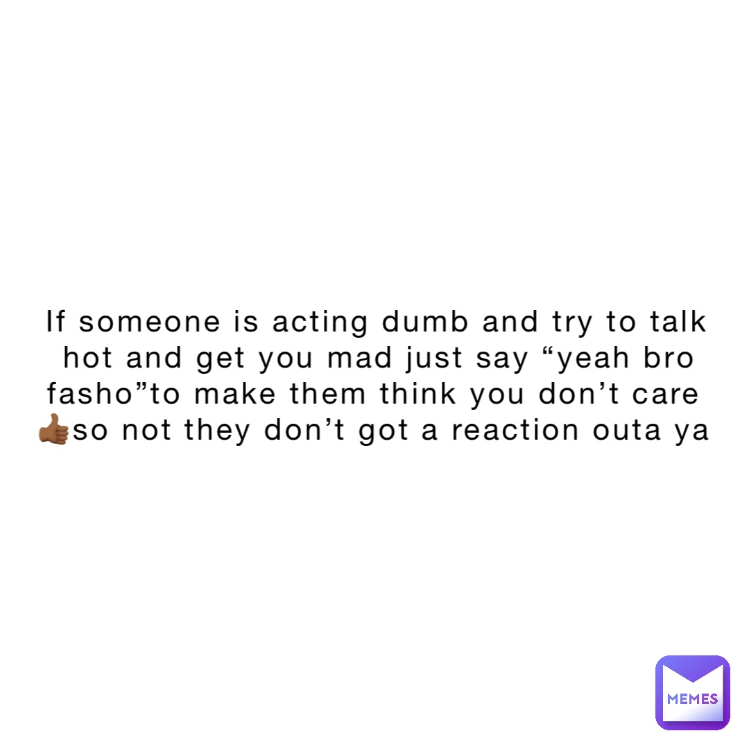 If someone is acting dumb and try to talk hot and get you mad just say “yeah bro fasho”to make them think you don’t care👍🏾so not they don’t got a reaction outa ya