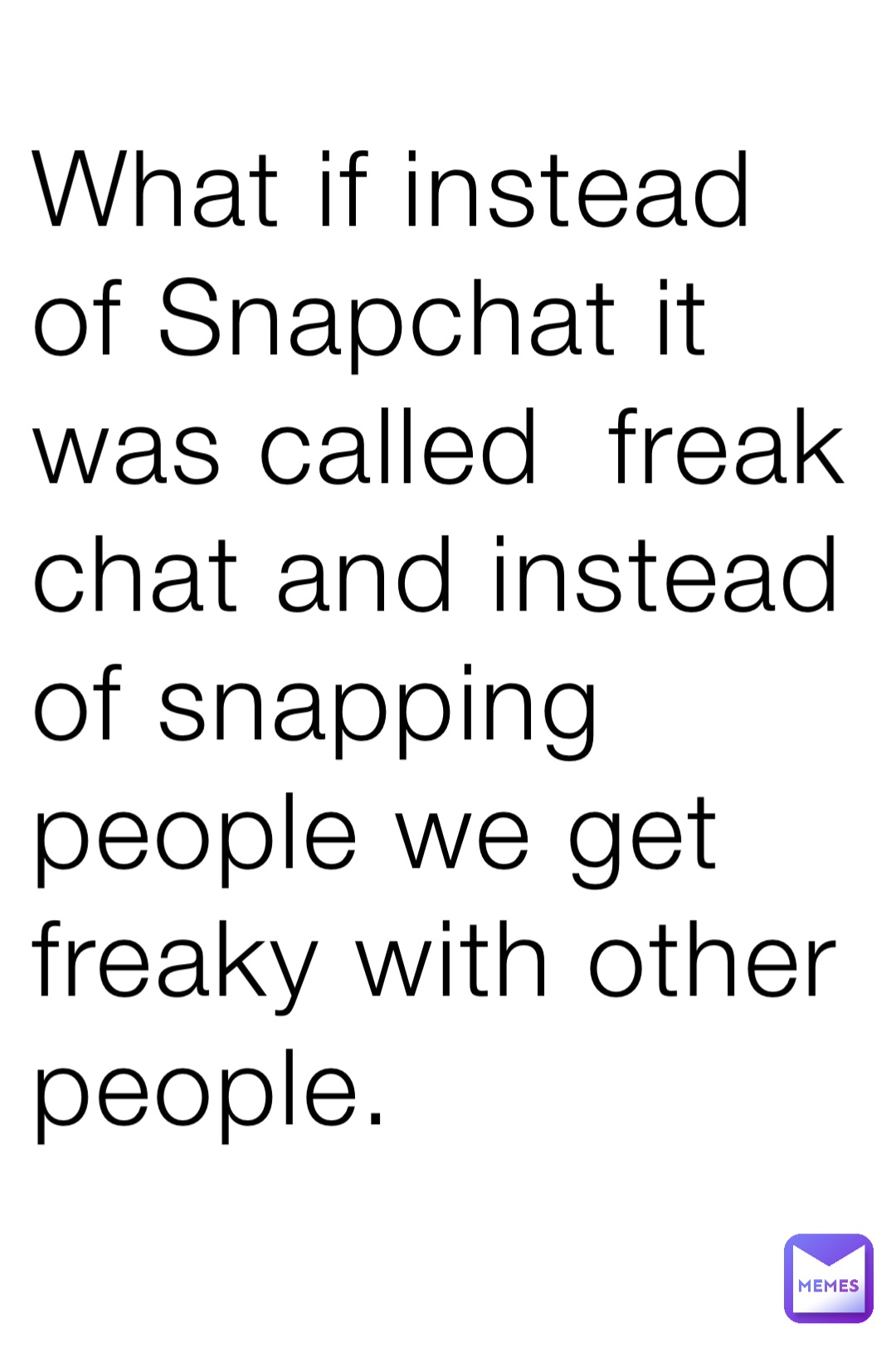 What if instead of Snapchat it was called  freak chat and instead of snapping people we get freaky with other people.